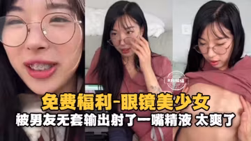 情侶性愛-眼鏡反差婊美少女被大吊男友無套輸出射了滿滿一嘴的精液-