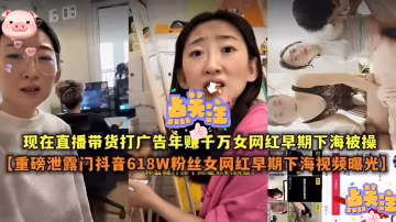 現在直播帶貨打廣告年賺千萬女網紅早期下海被操【重磅泄露門抖音618W粉絲女網紅早期下海視頻曝光】