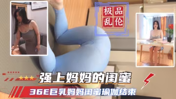 【成都極品真實亂倫】36E巨乳媽媽閨蜜瑜伽結束強上媽媽的閨蜜