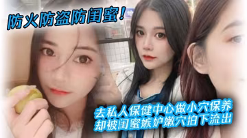 防火防盜防閨蜜去私人保健中心做小穴保養卻被閨蜜嫉妒拍下流出