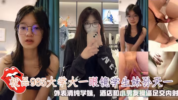 極品985大學大一眼鏡學生妹孫天一，外表清純學妹，酒店和小男友操逼足交內射。