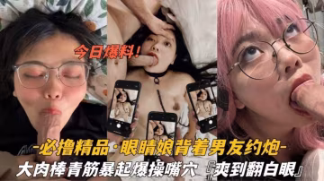 【必擼精品】眼鏡娘背著男友約炮，大肉棒暴起操嘴操穴；爽到翻白眼