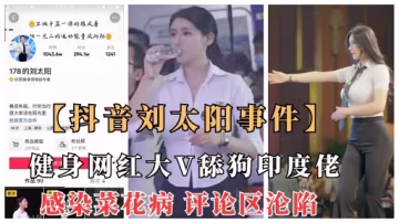 【抖音劉太陽菜花病事件】抖音大V健身網紅舔狗印度佬意外染菜花病，