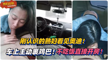剛認識的熟婦看見奧迪！車上主動裹雞巴！不吃飯直接開房！