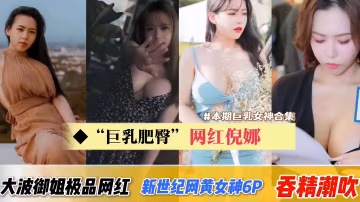 【巨乳肥臀網紅倪娜-合集】新世紀網黃女神6P吞精潮吹痙攣！大波波御姐型極品網紅
