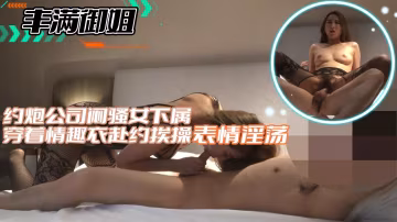 【豐滿御姐】約炮公司悶騷女下屬穿著情趣衣赴約挨操表情淫蕩