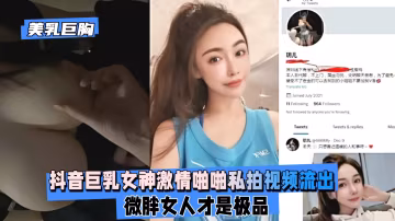 【美乳巨胸】抖音巨乳女神激情啪啪私拍視頻流出,微胖女人才是極品