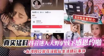真實猛料-抖音迷人大野吊線下感恩約啪+台灣網紅警花淫亂私生活等精彩事件
