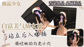 【極品少女】白富美氣質女神，站立後入爆插，干爛她的白虎穴！