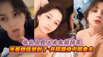 極品烏克蘭美女姐妹花-光看顏值就射了-共同服侍中國金主