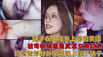 妹子在出租车上黄播被司机知道后拉到荒郊野外在车上给操了!