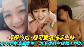 【真實探探約炮-超可愛清純學生妹】大學表演系女生,饑渴難耐探探上約炮