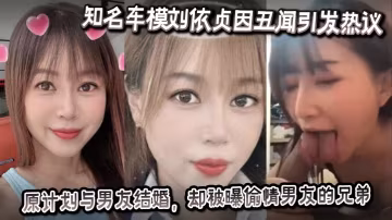 知名車模劉依貞因醜聞引發熱議她原計劃與男友結婚卻被曝偷情男友的兄弟