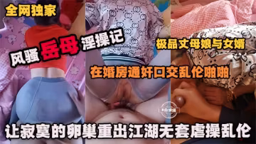 全網獨家 風騷岳母亂倫記-在婚房通姦口交亂倫啪啪極品丈母娘，讓寂寞的卵巢重出江湖無套虐操亂倫
