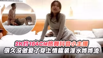 2K月164cm熱舞抖音小主播，很久沒做愛了穿上情趣制服淫水嘩嘩流