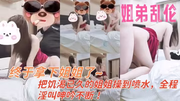 終於拿下姐姐了，把饑渴已久的姐姐操到噴水，全程淫叫呻吟不斷！