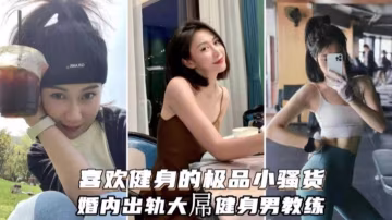 喜歡健身的極品小騷貨，婚內出軌大屌健身教練