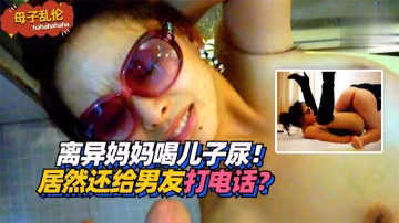 離異美母喝兒精尿 邊飲邊給野男人電話淫叫