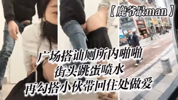 【鹿爺最man】廣場搭訕，廁所內啪啪，街頭跳蛋噴水，再勾搭小伙帶回住處做愛