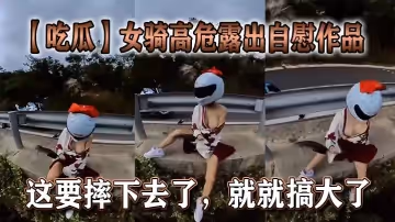 【吃瓜】女騎高危露出自慰作品，這要摔下去了，就就搞大了。