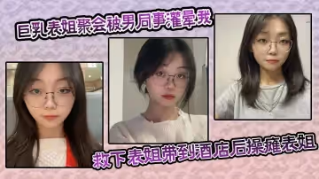 巨乳表姐聚會被男同事灌暈我及時救下表姐帶到酒店後操癱表姐海