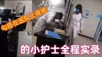 【勾搭在醫院】上夜班的小護士全程實錄，值班室內勾搭伸進衣服摸她奶子撩騷，去她宿舍扒光吃奶玩逼爆草射她嘴p