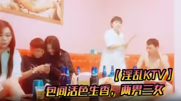 【淫亂KTV】包間活色生香，兩男三女，美酒佳人作伴，今夜不虛度肆意玩