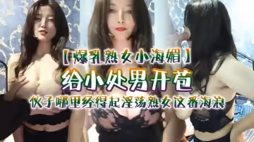 【爆乳熟女小海媚】給小處男開苞『快過來摸我我要教他怎麼摸女人調教女人』，小伙子哪裡經得起淫蕩熟女這番海浪，操爽了