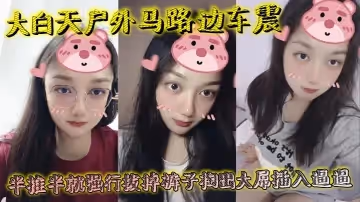 大白天戶外馬路邊車震，半推半就強行拔掉褲子掏出大屌插入逼逼，瞬間老實挨