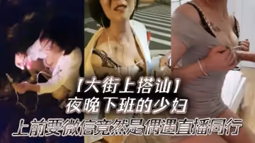 【大街上搭訕】夜晚下班的少婦，上前要微信竟然是偶遇自播同行哈哈體下還塞著跳蛋 水到渠成相約租房一起來一炮