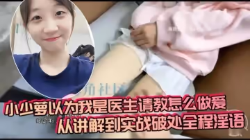 小少蘿以為我是醫生請教怎麼做愛，從講解到實戰破處全程淫語