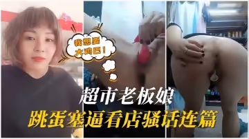 【超市老闆娘】逼里塞跳蛋看店，騷話連篇，想要被大雞巴狠狠的干