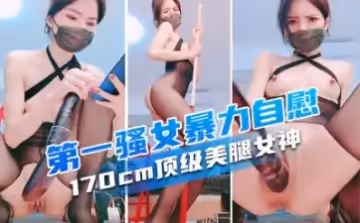 170cm頂級美腿女神，第1騷女暴力自慰，各種道具萬物皆可插，大茄子撐爆小穴.