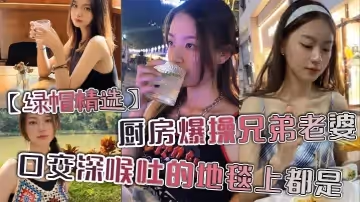 【綠帽精選】廚房爆操兄弟老婆，口交深喉吐的地毯上都是。