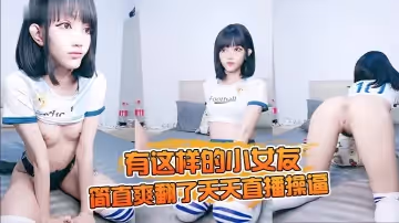 有這樣的小女友，簡直爽翻了天天直播操逼，家裡花式啪啪做愛