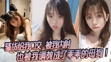 騷貨給我口交，被我內射，也被我調教成了乖乖的母狗！