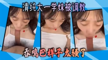 清純大一學妹被調教 吞雞巴樣子太騷了