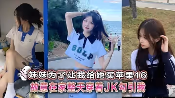 【兄妹亂倫】妹妹為了讓我給她買蘋果16故意在家整天穿著JK勾引我