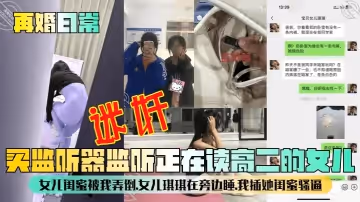 【再婚日常】買監聽器監聽正在讀高二的女兒，女兒閨蜜被我弄倒，女兒琪琪在旁邊睡，我插她閨蜜騷逼！
