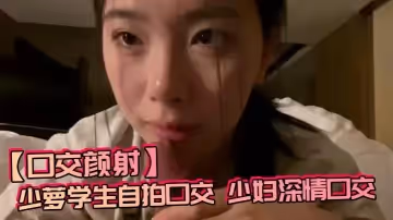 【口交顏射】少蘿學生自拍口交，少婦深情口交