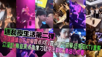 【迷亂夜生活第2彈】夜店蹦迪當眾做愛露點，KTV露點口交做愛，還有在KTV里聚眾淫趴，有些亮點角度刁鑽沒法截取，請細心觀看！