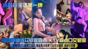 【迷亂夜生活第1彈】夜店蹦迪當眾做愛露點，KTV露點口交做愛，還有在KTV里聚眾淫趴，有些亮點角度刁鑽沒法截取，請細心觀看！