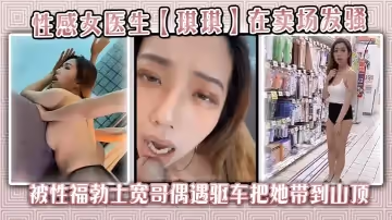 性感女醫生【琪琪】在賣場發騷，被性福勃士寬哥偶遇驅車把她帶到山頂別墅穿著性感黑絲炮戰