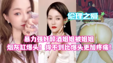 醉酒姐姐被爆操後用煙灰缸砸頭 暴虐疼愛極致BDSM