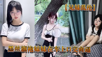 【兄妹亂倫】回家路上忍不住和黑絲旗袍妹妹在車上口交肏逼，又內射了 高清720P原檔！