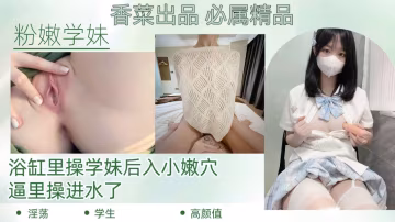 【粉嫩學妹】浴缸里操學妹後入小嫩穴，逼里操進水了！