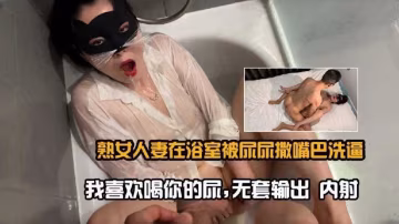 熟女人妻在浴室被尿尿撒嘴巴洗逼-我喜歡喝你的尿