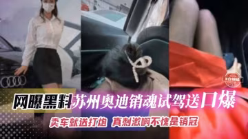 網曝黑料-蘇州奧迪黑絲女神銷售試駕送激情口爆 賣車就送逼 真的刺激啊--