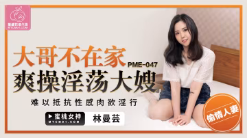 蜜桃版正片PME-047大哥不在家爽操淫蕩大嫂林曼芸中文字幕!-精品力薦