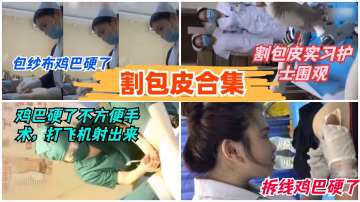 【割包皮5部合集】護士包藥被摸硬不爭氣射了-獵奇吃瓜